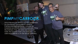 Uma Intervenção artística ao vivo para todos
os convidados que puderam assistir a
Carroça do Raphael Bahia, catador de
materiais recicláveis, transformada pelo Pimp
My Carroça, mas, ao saber da causa da
noite, fez questão fazer uma doação - um
valor equivalente a um dia de seu trabalho.
PIMPMYCARROÇA
 