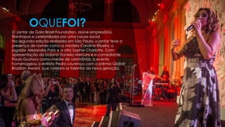 O Jantar de Gala Brazil Foundation, reúne empresários,
filantropos e celebridades por uma causa social.
Na segunda edição realizada em São Paulo, o jantar teve a
presença de nomes como a modelo Caroline Ribeiro, o
jogador Alexandre Pato e a atriz Sophie Charlotte. Com
apresentação da baiana Daniela Mercury e o comediante
Paulo Gustavo como mestre de cerimônias, o evento
homenageou o estilista Pedro Lourenço com o prêmio Global
Brazilian Award, que celebra os talentos da nova geração.
OQUEFOI?
 