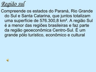 Região sul Compreende os estados do Paraná, Rio Grande do Sul e Santa Catarina, que juntos totalizam uma superfície de 576.300,8 km². A região Sul é a menor das regiões brasileiras e faz parte da região geoeconômica Centro-Sul. É um grande pólo turístico, econômico e cultural  