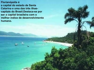 Florianópolis é a capital do estado de Santa Catarina e uma das três ilhas-capitais do Brasil.Destaca-se por ser a capital brasileira com o melhor índice de desenvolvimento humano.  