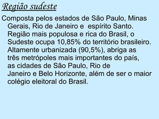 Região sudeste Composta pelos estados de São Paulo, Minas Gerais, Rio de Janeiro e  espírito Santo.  Região mais populosa e rica do Brasil, o Sudeste ocupa 10,85% do território brasileiro. Altamente urbanizada (90,5%), abriga as três metrópoles mais importantes do país, as cidades de São Paulo, Rio de Janeiro e Belo Horizonte, além de ser o maior colégio eleitoral do Brasil.  