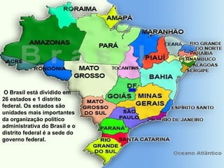 O Brasil está dividido em 26 estados e 1 distrito federal. Os estados são unidades mais importantes da organização político administrativa do Brasil e o distrito federal é a sede do governo federal. 