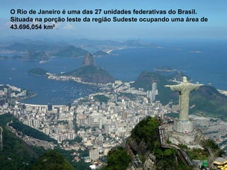O Rio de Janeiro é uma das 27 unidades federativas do Brasil. Situada na porção leste da região Sudeste ocupando uma área de 43.696,054 km²  . 
