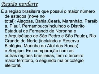 Região nordeste É a região brasileira que possui o maior número de estados (nove no total): Alagoas, Bahia,Ceará, Maranhão, Paraíba, Piauí, Pernambuco(incluindo o Distrito Estadual de Fernando de Noronha e o Arquipélago de São Pedro e São Paulo), Rio Grande do Norte (incluindo a Reserva Biológica Marinha do Atol das Rocas) e Sergipe. Em comparação com as outras regiões brasileiras, tem o terceiro maior território, o segundo maior colégio eleitoral. 