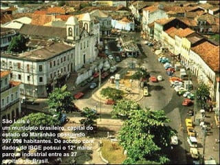 São Luís  é um  município   brasileiro ,  capital  do estado  do  Maranhão  e possui 997.098 habitantes De acordo com dados do  IBGE  possui o 12º maior parque industrial entre as 27 capitais do Brasil.  São Luís é um município brasileiro, capital do estado do Maranhão possuindo 997.098 habitantes. De acordo com dados do IBGE possui o 12º maior parque industrial entre as 27 capitais do Brasil.  
