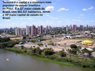 Teresina é a  capital  e o município mais populoso do estado brasileiro do Piauí.   É a 22ª maior cidade do Brasil, com 802 537 habitantes , sendo a 16ª maior capital de estado no Brasil.   