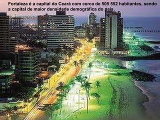 Fortaleza   é a capital do Ceará com cerca de 505 552 habitantes, sendo a capital de maior densidade demográfica do país. 