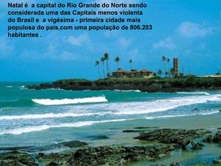 Natal é  a capital do Rio Grande do Norte sendo considerada uma das Capitais menos violenta do Brasil e  a vigésima - primeira cidade mais populosa do país,com uma população de 806.203 habitantes . 