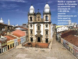 Recife é  capital do estado de  Pernambuco  possuindo uma população de 1.561.659 de pessoas desempenhando um forte papel de centralizador econômico em seu estado e região. 