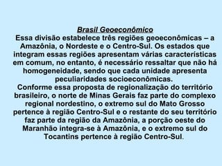 Brasil Geoeconômico Essa divisão estabelece três regiões geoeconômicas – a Amazônia, o Nordeste e o Centro-Sul. Os estados que integram essas regiões apresentam várias características em comum, no entanto, é necessário ressaltar que não há homogeneidade, sendo que cada unidade apresenta peculiaridades socioeconômicas.  Conforme essa proposta de regionalização do território brasileiro, o norte de Minas Gerais faz parte do complexo regional nordestino, o extremo sul do Mato Grosso pertence à região Centro-Sul e o restante do seu território faz parte da região da Amazônia, a porção oeste do Maranhão integra-se à Amazônia, e o extremo sul do Tocantins pertence à região Centro-Sul .  