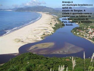 Aracaju é um município brasileiro e capital do estado de Sergipe. A cidade é apontada como a capital com os hábitos de vida mais saudáveis do País, segundo o Ministério da Saúde.   