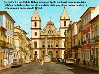 Salvador é a capital da Bahia uma metrópole nacional com quase três milhões de habitantes, sendo a cidade mais populosa do Nordeste,e  a terceira mais populosa do Brasil.  