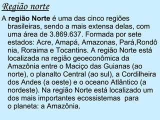 Região norte A  região Norte  é uma das cinco regiões brasileiras, sendo a mais extensa delas, com uma área de 3.869.637. Formada por sete estados: Acre, Amapá, Amazonas, Pará,Rondônia, Roraima e Tocantins. A região Norte está localizada na região geoeconômica da Amazônia entre o Maciço das Guianas (ao norte), o planalto Central (ao sul), a Cordilheira dos Andes (a oeste) e o oceano Atlântico (a nordeste). Na região Norte está localizado um dos mais importantes ecossistemas  para o planeta: a Amazônia.  