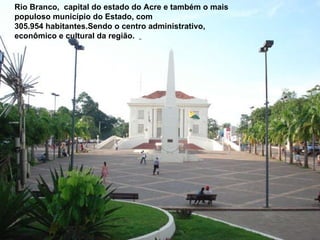 Rio Branco,  capital do estado do Acre e também o mais populoso município do Estado, com 305.954 habitantes.Sendo o centro administrativo, econômico e cultural da região.   