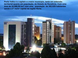 Porto Velho é a capital e o maior município, tanto em extensão territorial quanto em população, do Estado de Rondônia. Com uma área de 34.068,50 km² com uma  população  de 382.829 habitantes sendo a 3ª maior capital da região Norte. 