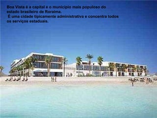 Boa Vista é a capital e o município mais populoso do estado brasileiro de Roraima.  É uma cidade tipicamente administrativa e concentra todos os serviços estaduais.  