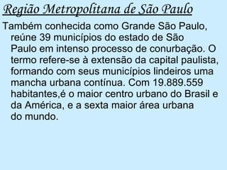 Região Metropolitana de São Paulo Também conhecida como Grande São Paulo, reúne 39 municípios do estado de São Paulo em intenso processo de conurbação. O termo refere-se à extensão da capital paulista, formando com seus municípios lindeiros uma mancha urbana contínua. Com 19.889.559 habitantes,é o maior centro urbano do Brasil e da América, e a sexta maior área urbana do mundo.  