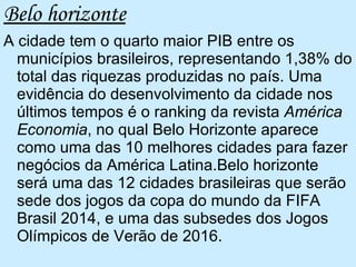 Belo horizonte A cidade tem o quarto maior PIB entre os municípios brasileiros, representando 1,38% do total das riquezas produzidas no país. Uma evidência do desenvolvimento da cidade nos últimos tempos é o ranking da revista  América Economia , no qual Belo Horizonte aparece como uma das 10 melhores cidades para fazer negócios da América Latina.Belo horizonte será uma das 12 cidades brasileiras que serão sede dos jogos da copa do mundo da FIFA Brasil 2014, e uma das subsedes dos Jogos Olímpicos de Verão de 2016.  