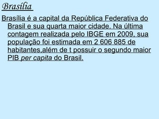 Brasília  Brasília é a capital da República Federativa do Brasil e sua quarta maior cidade. Na última contagem realizada pelo IBGE em 2009, sua população foi estimada em 2 606 885 de habitantes,além de t possuir o segundo maior PIB  per capita  do Brasil. 