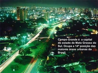 Campo Grande é  a capital do estado de Mato Grosso do Sul. Ocupa a 14º posição das maiores áreas urbanas do Brasil.  