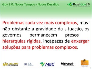 Gov 2.0: Novos Tempos - Novos Desafios




Problemas cada vez mais complexos, mas
não obstante a gravidade da situação, os
governos      permanecem       presos    a
hierarquias rígidas, incapazes de enxergar
soluções para problemas complexos..


                                             2
 