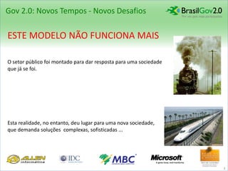 Gov 2.0: Novos Tempos - Novos Desafios

ESTE MODELO NÃO FUNCIONA MAIS

O setor público foi montado para dar resposta para uma sociedade
que já se foi.




Esta realidade, no entanto, deu lugar para uma nova sociedade,
que demanda soluções complexas, sofisticadas ...




                                                                   3
 