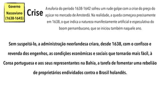 Governo
Nassoviano
(1638-1645)
A euforia do período 1638-1642 sofreu um rude golpe com a crise do preço do
açúcar no mercado de Amsterdã. Na realidade, a queda começara precisamente
em 1638, o que indica a natureza manifestamente artiﬁcial e especulativa do
boom pernambucano, que se iniciou também naquele ano.
Crise
Sem suspeitá-lo, a administração neerlandesa criara, desde 1638, com o conﬁsco e
revenda dos engenhos, as condições econômicas e sociais que tornarão mais fácil, à
Coroa portuguesa e aos seus representantes na Bahia, a tarefa de fomentar uma rebelião
de proprietários endividados contra o Brasil holandês.
 