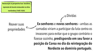 Restauração na perspectiva luso- brasileira,
repressão do levante restaurador na ótica
neerlandesa (1645-1654)
Ex-senhores e novos senhores – ambas as
camadas viriam a participar da luta contra os
invasores para evitar que o grupo contrário o
ﬁzesse sozinho, predispondo em seu favor a
posição da Coroa no dia da reintegração do
Nordeste ao domínio português.
Dívidas
Reaver suas
propriedades
 