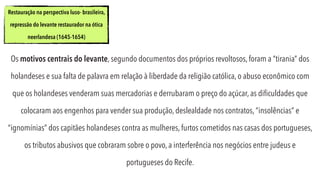 Os motivos centrais do levante, segundo documentos dos próprios revoltosos, foram a “tirania” dos
holandeses e sua falta de palavra em relação à liberdade da religião católica, o abuso econômico com
que os holandeses venderam suas mercadorias e derrubaram o preço do açúcar, as diﬁculdades que
colocaram aos engenhos para vender sua produção, deslealdade nos contratos, “insolências” e
“ignomínias” dos capitães holandeses contra as mulheres, furtos cometidos nas casas dos portugueses,
os tributos abusivos que cobraram sobre o povo, a interferência nos negócios entre judeus e
portugueses do Recife.
Restauração na perspectiva luso- brasileira,
repressão do levante restaurador na ótica
neerlandesa (1645-1654)
 