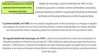 Depois da insurreição, a partir de setembro de 1645, os luso-
brasileiros passaram a controlar o interior do Nordeste, reduzindo a
presença holandesa ao Recife e às guarnições litorâneas de Itamaracá,
da Paraíba, de Fernando de Noronha e do Rio Grande do Norte.
Restauração na perspectiva luso- brasileira,
repressão do levante restaurador na ótica
neerlandesa (1645-1654)
Na primeira batalha, em 1648, em uma campina margeada pelos montes Guararapes e os mangues e alagados
que chegavam até a praia, em uma única manhã de combates o exército holandês bateu em retirada, deixando
cerca de quinhentos mortos, enquanto as perdas luso-brasileiras foram de não mais que oitenta mortos.
Na segunda batalha dos Guararapes, em 1649, a vitória dos luso-brasileiros foi ainda mais incontestável. Os
holandeses perderam mil homens de uma tropa de 1.500.A defesa da capital e das guarnições litorâneas ﬁcou
reduzida a 3.500 homens e o exército da Companhia das Índias Ocidentais perdeu seu poder ofensivo.A armada
holandesa se viu imersa em disputas internas devido às condições precárias de manutenção, aprovisionamento e
ânimo das tropas.
 