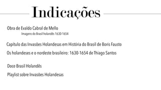 Indicações
Doce Brasil Holandês
Obra de Evaldo Cabral de Mello
Imagens do Brasil holandês 1630-1654
Capítulo das Invasões Holandesas em História do Brasil de Boris Fausto
Os holandeses e o nordeste brasileiro: 1630-1654 de Thiago Santos
Playlist sobre Invasões Holandesas
 