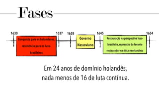 1630 1637 1638 1645 1654
Conquista para os holandeses,
resistência para os luso-
brasileiros
Governo
Nassoviano
Restauração na perspectiva luso-
brasileira, repressão do levante
restaurador na ótica neerlandesa
Fases
Em 24 anos de domínio holandês,
nada menos de 16 de luta contínua.
 