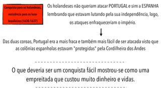 Conquista para os holandeses,
resistência para os luso-
brasileiros (1630-1637)
Os holandeses não queriam atacar PORTUGAL e sim a ESPANHA
lembrando que estavam lutando pela sua independência, logo,
os ataques enfraqueceriam o império.
Das duas coroas, Portugal era a mais fraca e também mais fácil de ser atacada visto que
as colônias espanholas estavam "protegidas" pela Cordilheira dos Andes
O que deveria ser um conquista fácil mostrou-se como uma
empreitada que custou muito dinheiro e vidas.
 