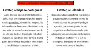 Conquista para os holandeses, resistência para os luso-brasileiros (1630-1637)
Estratégia Holandesa
Bloqueio naval das praças-fortes, cuja rendição
provocaria automaticamente o controle do
interior do país e dos centros de produção
açucareira, que eram os grandes alvos da
empreitada neerlandesa.Arruinados pelo
colapso das suas comunicações marítimas com
Portugal, os habitantes ver-se-iam na
contingência de chegar a um entendimento
com os novos senhores da colônia.
Estratégia hispano-portuguesa
Guerra de usura, baseada primordialmente na
defesa local, com emprego marginal do poderio
naval.A ‘guerra lenta’, como se dizia na época, não
tinha a veleidade de restaurar o Nordeste da noite
para o dia; ela apenas buscava manter o controle
do interior e das áreas de produção, isolando os
invasores nas suas praças-fortes por meio de uma
guerra de guerrilhas e induzindo-os a reconsiderar
a contabilidade da sua aventura brasileira.
 