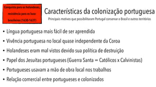 Conquista para os holandeses,
resistência para os luso-
brasileiros (1630-1637)
Características da colonização portuguesa
Principais motivos que possibilitaram Portugal conservar o Brasil e outros territórios
• Língua portuguesa mais fácil de ser aprendida
• Vivência portuguesa no local quase independente da Coroa
• Holandeses eram mal vistos devido sua política de destruição
• Papel dos Jesuítas portugueses (Guerra Santa = Católicos x Calvinistas)
• Portugueses usavam a mão de obra local nos trabalhos
• Relação comercial entre portugueses e colonizados
 