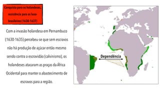 Conquista para os holandeses,
resistência para os luso-
brasileiros (1630-1637)
Com a invasão holandesa em Pernambuco
(1630-1635) percebeu-se que sem escravos
não há produção de açúcar então mesmo
sendo contra a escravidão (calvinismo), os
holandeses atacaram as praças da África
Ocidental para manter o abastecimento de
escravos para a região.
Dependência
 