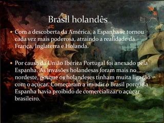 Com a descoberta da América, a Espanha se tornou cada vez mais poderosa, atraindo a realidade da França, Inglaterra e Holanda.Por causa da União Ibérica Portugal foi anexado pela Espanha. As invasões holandesas foram mais no nordeste, porque os holandeses tinham muita ligação com o açúcar. Começaram a invadir o Brasil porque a Espanha havia proibido de comercializar o açúcar brasileiro.Brasil holandês