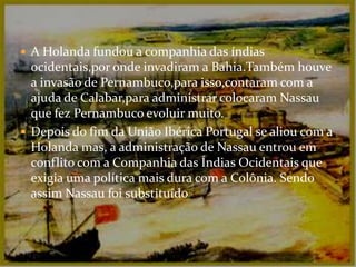 A Holanda fundou a companhia das índias ocidentais,por onde invadiram a Bahia.Também houve a invasão de Pernambuco,para isso,contaram com a ajuda de Calabar,para administrar colocaram Nassau que fez Pernambuco evoluir muito.Depois do fim da União Ibérica Portugal se aliou com a Holanda mas, a administração de Nassau entrou em conflito com a Companhia das Índias Ocidentais que exigia uma política mais dura com a Colônia. Sendo assim Nassau foi substituído.