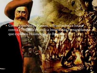 Com a expulsão de Nassau, o Brasil voltou a lutar contra a Holanda criando a Insurreição Pernambucana que expulsou Holandeses do Brasil.