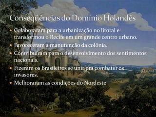Colaboraram para a urbanização no litoral e transformou o Recife em um grande centro urbano.Favoreceram a manutenção da colônia.Contribuíram para o desenvolvimento dos sentimentos nacionais.Fizeram os Brasileiros se unir pra combater os invasores.Melhoraram as condições do Nordeste.Conseqüências do Domínio Holandês