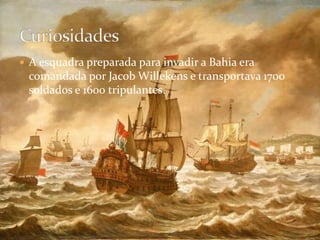 A esquadra preparada para invadir a Bahia era comandada por Jacob Willekens e transportava 1700 soldados e 1600 tripulantes.Curiosidades
