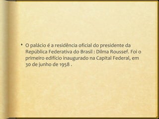 O palácio é a residência oficial do presidente da
  República Federativa do Brasil : Dilma Roussef. Foi o
  primeiro edifício inaugurado na Capital Federal, em
  30 de junho de 1958 .
 