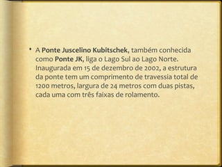  A Ponte Juscelino Kubitschek, também conhecida
  como Ponte JK, liga o Lago Sul ao Lago Norte.
  Inaugurada em 15 de dezembro de 2002, a estrutura
  da ponte tem um comprimento de travessia total de
  1200 metros, largura de 24 metros com duas pistas,
  cada uma com três faixas de rolamento.
 