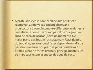  A pastelaria Viçosa nao foi planejada por Oscar
  Niemeyer. Como vocês podem observar a
  arquitectura é completamente differente, mais nesta
  pastelaria se come um otimo pastel de queijo e um
  suco de cana de açúcar ( feito no momento ). A
  maior parte dos brasileiros costumam fazer depois
  do trabalho, eu acostumei fazer depois de um dia de
  passeio, sem falar nos pratos tipicos brasileiros e
  otimos sucos de frutas naturais, principalmente suco
  de maracuja, e sem esquecer da agua de coco.
 