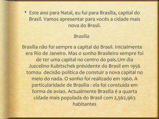  Este ano para Natal, eu fui para Brasília, capital do
   Brasil. Vamos apresentar para vocês a cidade mais
                    nova do Brasil.

                        Brasília

Brasília não foi sempre a capital do Brasil. Inicialmente
 era Rio de Janeiro. Mas o sonho Brasileiro sempre foi
       de ter uma capital no centro do pais.Um dia
   Juscelino Kubitschek présidente do Brasil em 1956
  tomou decisão política de constuir a nova capital no
    meio do nada. O sonho foi realizado em 1960. A
    particularidade de Brasilia : ela foi constuida em
    forma de aviao. Actualmente Brasilia é a quarta
      cidade mais populada do Brasil com 2,562,963
                       habitantes
 
