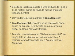 • Brasília se localiza ao oeste a uma altitude de 1 000 a
  1 200 metros acima do nível do mar no chamado
  Planalto Central
• O Presidente actual do Brasil é Dilma Rousseff.

• Eixo Monumental encontra-se no centro do Plano
  Piloto de Brasília. É conhecido como o corpo do
  avião, no Plano Piloto de Brasília.
• Também conhecido como "Eixão monumental", ao
  longo dele se situam diversos monumentos. A
  maioria foram desenhado por o Arquiteto Oscar
  Niemeyer :
 