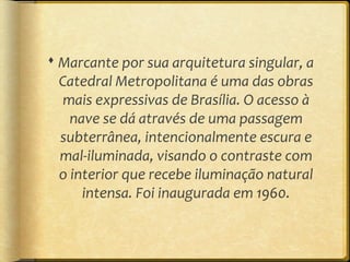  Marcante por sua arquitetura singular, a
  Catedral Metropolitana é uma das obras
  mais expressivas de Brasília. O acesso à
    nave se dá através de uma passagem
  subterrânea, intencionalmente escura e
  mal-iluminada, visando o contraste com
  o interior que recebe iluminação natural
      intensa. Foi inaugurada em 1960.
 