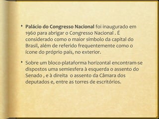 Palácio do Congresso Nacional foi inaugurado em
  1960 para abrigar o Congresso Nacional . É
  considerado como o maior símbolo da capital do
  Brasil, além de referido frequentemente como o
  ícone do próprio país, no exterior.
 Sobre um bloco-plataforma horizontal encontram-se
  dispostos uma semiesfera à esquerda o assento do
  Senado , e à direita o assento da Câmara dos
  deputados e, entre as torres de escritórios.
 
