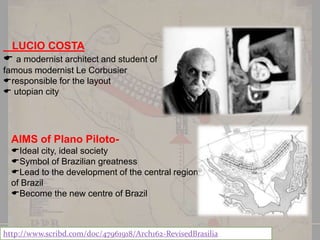 LUCIO COSTA
 a modernist architect and student of
famous modernist Le Corbusier
responsible for the layout
 utopian city

AIMS of Plano PilotoIdeal city, ideal society
Symbol of Brazilian greatness
Lead to the development of the central region
of Brazil
Become the new centre of Brazil

http://www.scribd.com/doc/47961918/Arch162-RevisedBrasilia

 