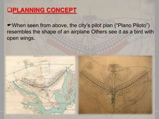 PLANNING CONCEPT
When seen from above, the city’s pilot plan (―Plano Piloto‖)
resembles the shape of an airplane Others see it as a bird with
open wings.

 